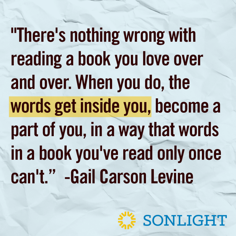 Quote about reading •"There's nothing wrong with reading a book you love over and over. When you do, the words get inside you, become a part of you, in a way that words in a book you've read only once can't.” Gail Carson Levine 