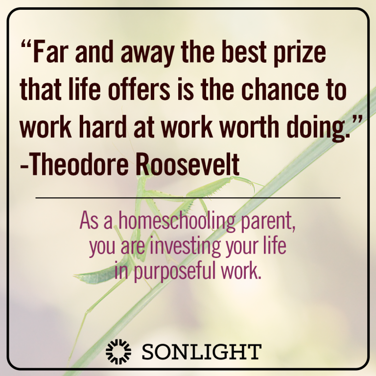 Theodore Roosevelt said, “Far and away the best prize that life offers is the chance to work hard at work worth doing.” As a homeschooling parent, you are investing your life in purposeful work.
